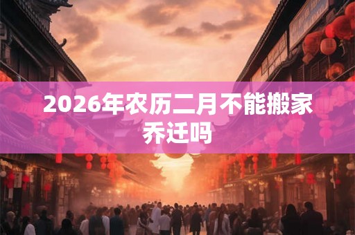 2026年农历二月不能搬家乔迁吗