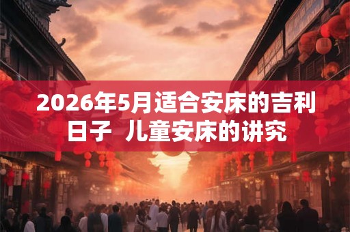 2026年5月适合安床的吉利日子  儿童安床的讲究