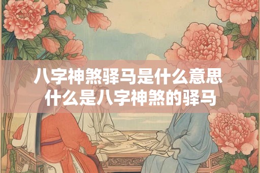 八字神煞驿马是什么意思 什么是八字神煞的驿马