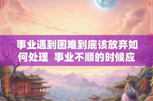 事业遇到困难到底该放弃如何处理  事业不顺的时候应该怎么办
