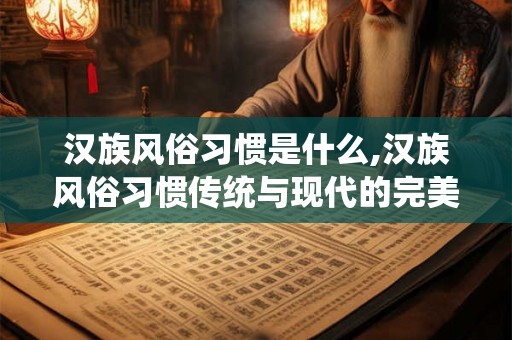 汉族风俗习惯是什么,汉族风俗习惯传统与现代的完美融合