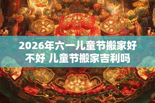2026年六一儿童节搬家好不好 儿童节搬家吉利吗