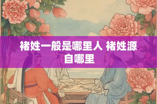 褚姓一般是哪里人 褚姓源自哪里