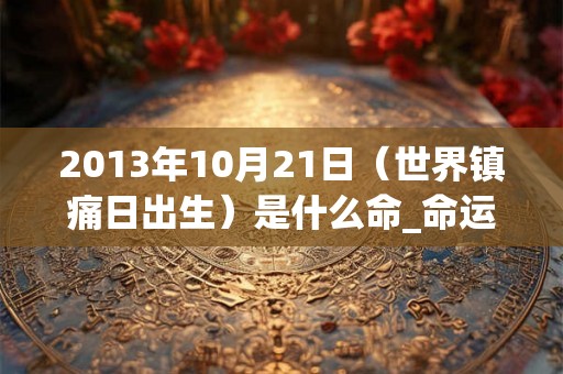 2013年10月21日(世界镇痛日出生)是什么命_命运如何 2013年10月21日(世界镇痛日出生)是什么命_命运如何