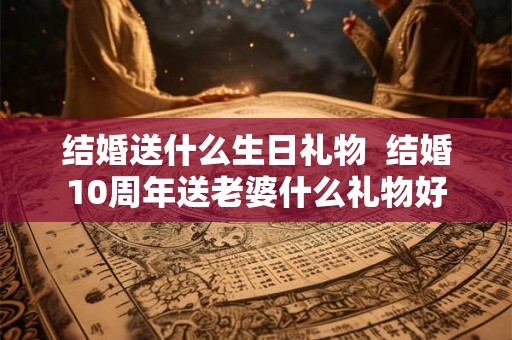 结婚送什么生日礼物  结婚10周年送老婆什么礼物好