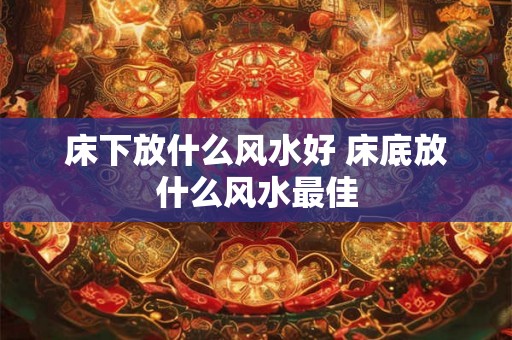 床下放什么风水好 床底放什么风水最佳