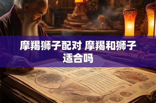 摩羯狮子配对 摩羯和狮子适合吗 摩羯狮子配对 摩羯和狮子适合吗