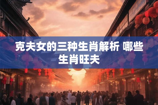 克夫女的三种生肖解析 哪些生肖旺夫