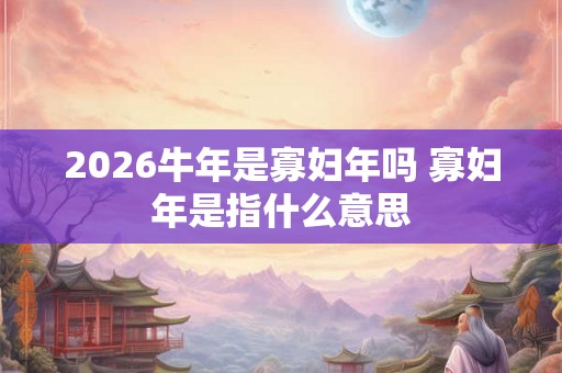 2026牛年是寡妇年吗 寡妇年是指什么意思 2026牛年是寡妇年吗 寡妇年是指什么意思