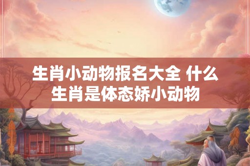 生肖小动物报名大全 什么生肖是体态娇小动物 生肖小动物报名大全 什么生肖是体态娇小动物