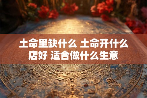土命里缺什么 土命开什么店好 适合做什么生意