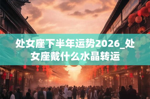 处女座下半年运势2026_处女座戴什么水晶转运