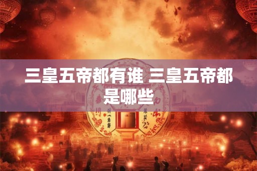 三皇五帝都有谁 三皇五帝都是哪些 三皇五帝都有谁 三皇五帝都是哪些
