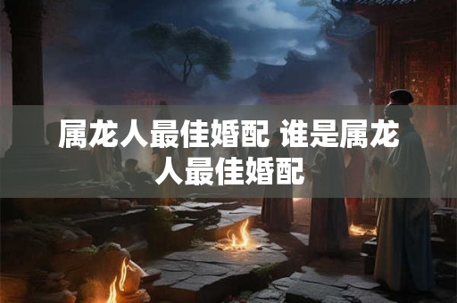属龙人最佳婚配 谁是属龙人最佳婚配 属龙人最佳婚配 谁是属龙人最佳婚配