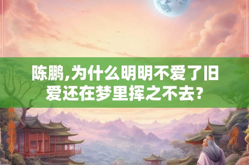 陈鹏,为什么明明不爱了旧爱还在梦里挥之不去? 陈鹏,为什么明明不爱了旧爱还在梦里挥之不去?