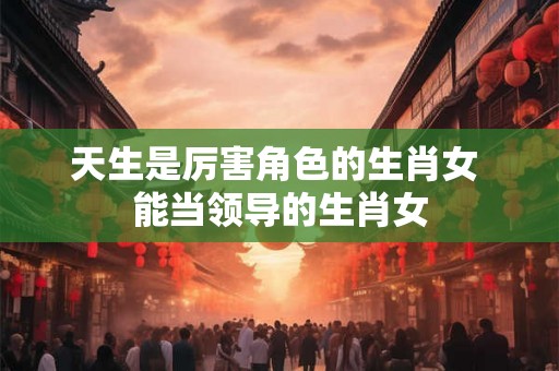 天生是厉害角色的生肖女 能当领导的生肖女