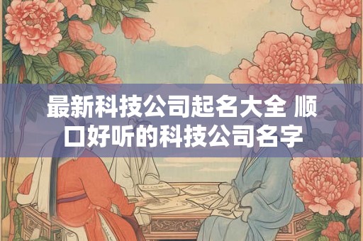 最新科技公司起名大全 顺口好听的科技公司名字