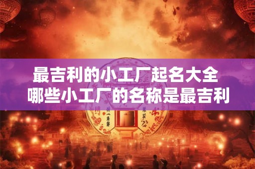 最吉利的小工厂起名大全 哪些小工厂的名称是最吉利的