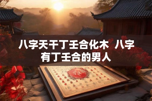 八字天干丁壬合化木 八字有丁壬合的男人 八字天干丁壬合化木 八字有丁壬合的男人