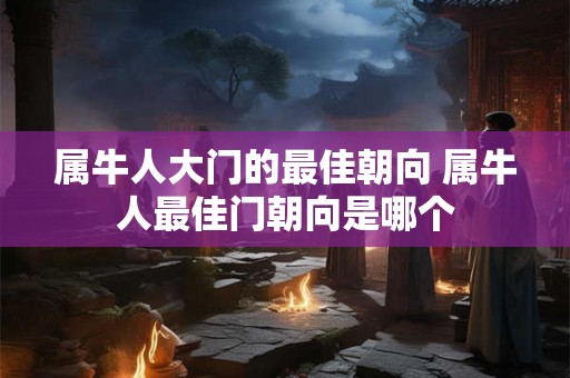 属牛人大门的最佳朝向 属牛人最佳门朝向是哪个 属牛人大门的最佳朝向 属牛人最佳门朝向是哪个