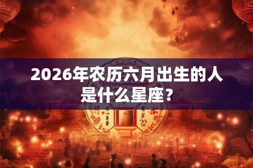 2026年农历六月出生的人是什么星座？