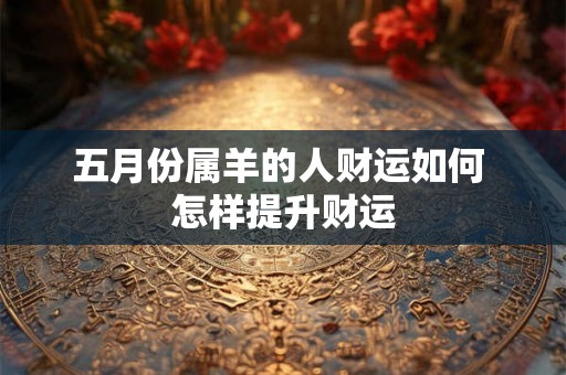 五月份属羊的人财运如何 怎样提升财运 五月份属羊的人财运如何 怎样提升财运