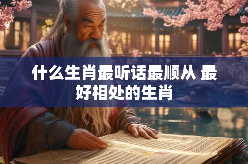 什么生肖最听话最顺从 最好相处的生肖