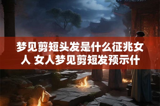 梦见剪短头发是什么征兆女人 女人梦见剪短发预示什么
