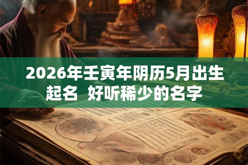 2026年壬寅年阴历5月出生起名 好听稀少的名字 2026年壬寅年阴历5月出生起名 好听稀少的名字