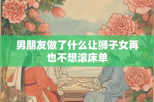 男朋友做了什么让狮子女再也不想滚床单