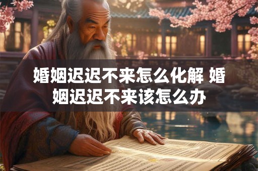 婚姻迟迟不来怎么化解 婚姻迟迟不来该怎么办