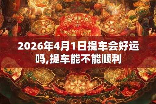 2026年4月1日提车会好运吗,提车能不能顺利