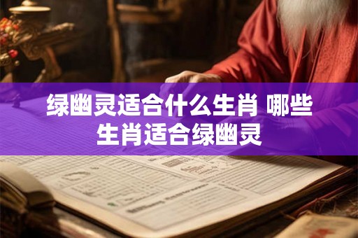 绿幽灵适合什么生肖 哪些生肖适合绿幽灵 绿幽灵适合什么生肖 哪些生肖适合绿幽灵