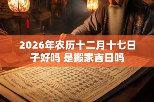 2026年农历十二月十七日子好吗 是搬家吉日吗