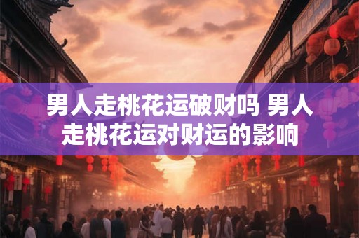 男人走桃花运破财吗 男人走桃花运对财运的影响