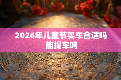 2026年儿童节买车合适吗 能提车吗