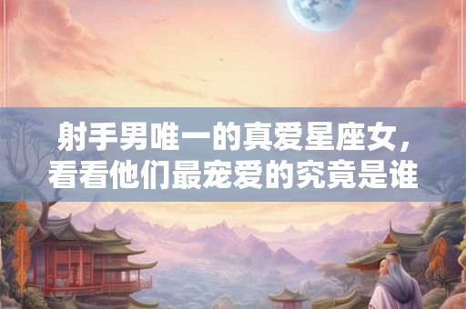 射手男唯一的真爱星座女，看看他们最宠爱的究竟是谁