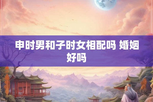 申时男和子时女相配吗 婚姻好吗