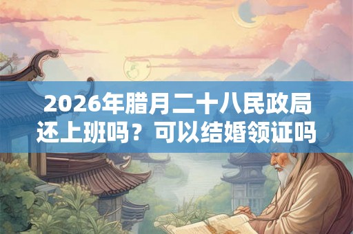 2026年腊月二十八民政局还上班吗？可以结婚领证吗？