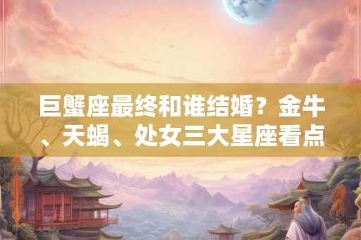 巨蟹座最终和谁结婚？金牛、天蝎、处女三大星座看点解析