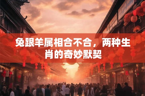 兔跟羊属相合不合,两种生肖的奇妙默契 兔跟羊属相合不合,两种生肖的奇妙默契