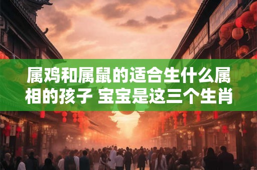 属鸡和属鼠的适合生什么属相的孩子 宝宝是这三个生肖关系和谐