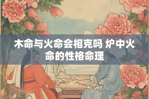 木命与火命会相克吗 炉中火命的性格命理