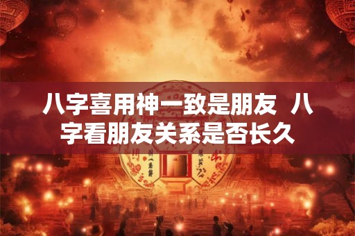八字喜用神一致是朋友  八字看朋友关系是否长久