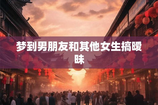 梦到男朋友和其他女生搞暧昧 梦到男朋友和其他女生搞暧昧