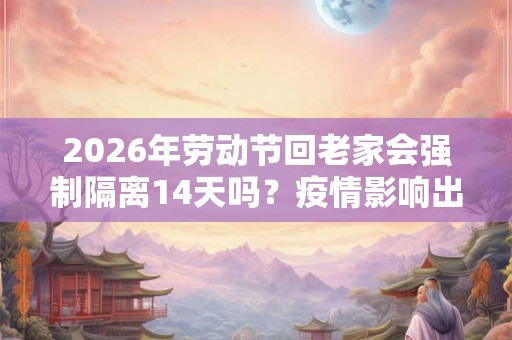 2026年劳动节回老家会强制隔离14天吗？疫情影响出行吗？
