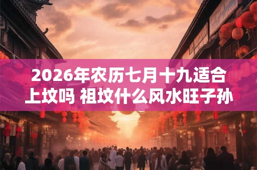 2026年农历七月十九适合上坟吗 祖坟什么风水旺子孙 2026年农历七月十九适合上坟吗 祖坟什么风水旺子孙