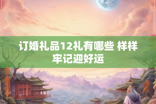 订婚礼品12礼有哪些 样样牢记迎好运