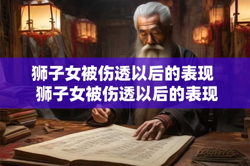 狮子女被伤透以后的表现  狮子女被伤透以后的表现
