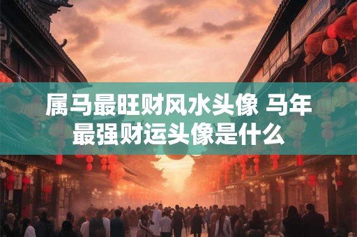 属马最旺财风水头像 马年最强财运头像是什么 属马最旺财风水头像 马年最强财运头像是什么